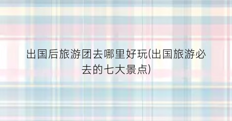 出国后旅游团去哪里好玩(出国旅游必去的七大景点)