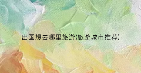 出国想去哪里旅游(旅游城市推荐)