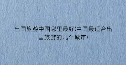 出国旅游中国哪里最好(中国最适合出国旅游的几个城市)