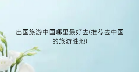 出国旅游中国哪里最好去(推荐去中国的旅游胜地)