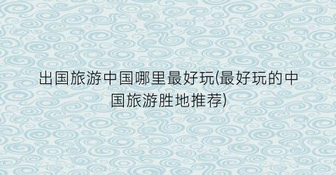 出国旅游中国哪里最好玩(最好玩的中国旅游胜地推荐)