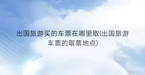 出国旅游买的车票在哪里取(出国旅游车票的取票地点)