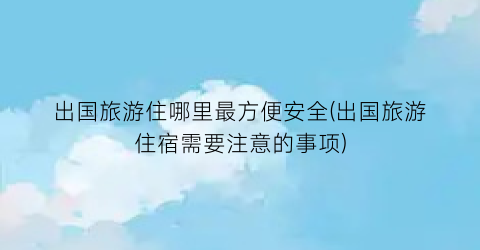 出国旅游住哪里最方便安全(出国旅游住宿需要注意的事项)