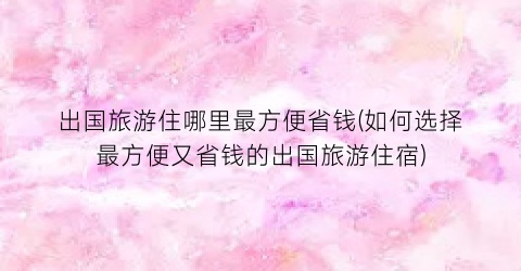 出国旅游住哪里最方便省钱(如何选择最方便又省钱的出国旅游住宿)