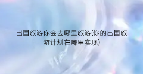出国旅游你会去哪里旅游(你的出国旅游计划在哪里实现)