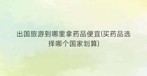 出国旅游到哪里拿药品便宜(买药品选择哪个国家划算)