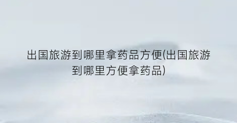 出国旅游到哪里拿药品方便(出国旅游到哪里方便拿药品)