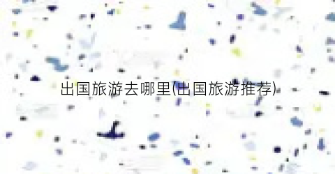 出国旅游去哪里(出国旅游推荐)