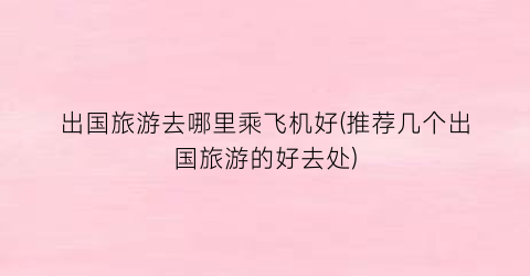 出国旅游去哪里乘飞机好(推荐几个出国旅游的好去处)