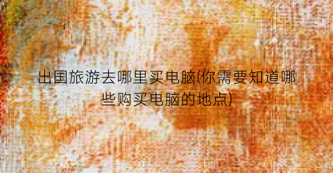 出国旅游去哪里买电脑(你需要知道哪些购买电脑的地点)