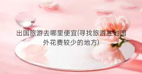 出国旅游去哪里便宜(寻找旅游胜地国外花费较少的地方)