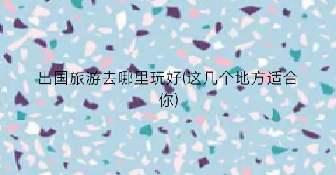 出国旅游去哪里玩好(这几个地方适合你)