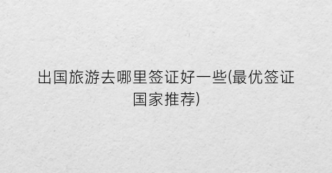 出国旅游去哪里签证好一些(最优签证国家推荐)