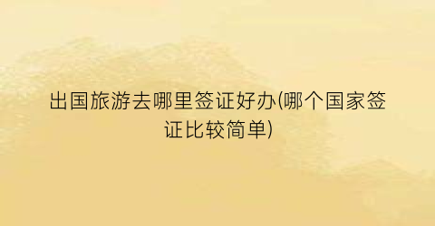 出国旅游去哪里签证好办(哪个国家签证比较简单)