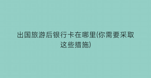 出国旅游后银行卡在哪里(你需要采取这些措施)
