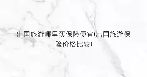 出国旅游哪里买保险便宜(出国旅游保险价格比较)
