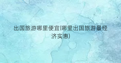 出国旅游哪里便宜(哪里出国旅游最经济实惠)