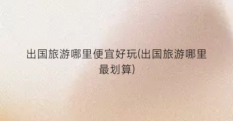 出国旅游哪里便宜好玩(出国旅游哪里最划算)