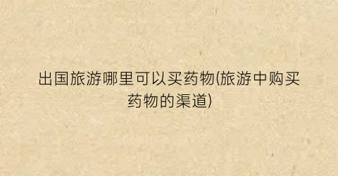 出国旅游哪里可以买药物(旅游中购买药物的渠道)