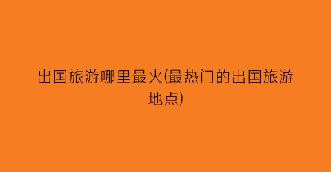 出国旅游哪里最火(最热门的出国旅游地点)
