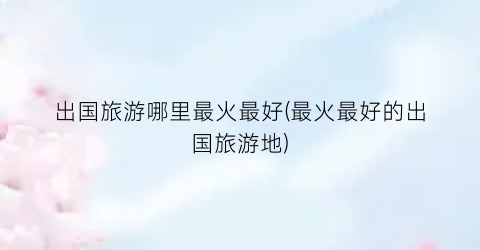 出国旅游哪里最火最好(最火最好的出国旅游地)