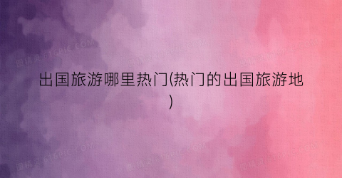 出国旅游哪里热门(热门的出国旅游地)