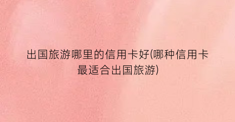 出国旅游哪里的信用卡好(哪种信用卡最适合出国旅游)