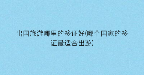 出国旅游哪里的签证好(哪个国家的签证最适合出游)