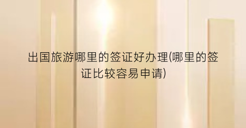 出国旅游哪里的签证好办理(哪里的签证比较容易申请)