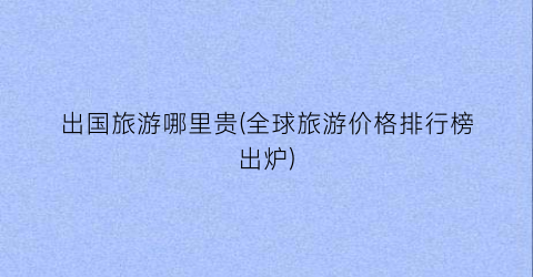 出国旅游哪里贵(全球旅游价格排行榜出炉)