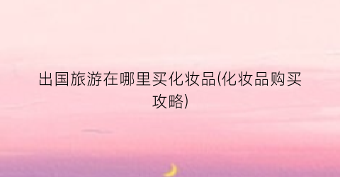 出国旅游在哪里买化妆品(化妆品购买攻略)