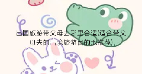 出国旅游带父母去哪里合适(适合带父母去的出境旅游目的地推荐)