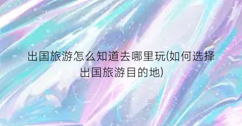 出国旅游怎么知道去哪里玩(如何选择出国旅游目的地)