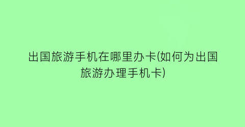 出国旅游手机在哪里办卡(如何为出国旅游办理手机卡)