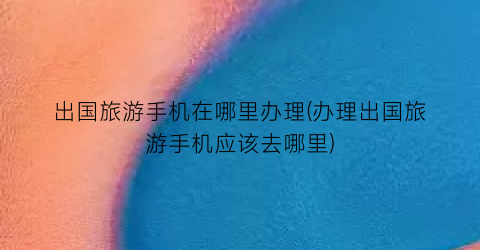 出国旅游手机在哪里办理(办理出国旅游手机应该去哪里)