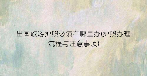 出国旅游护照必须在哪里办(护照办理流程与注意事项)