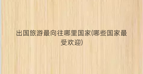 出国旅游最向往哪里国家(哪些国家最受欢迎)