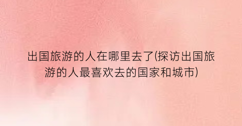 出国旅游的人在哪里去了(探访出国旅游的人最喜欢去的国家和城市)