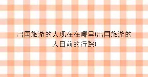 出国旅游的人现在在哪里(出国旅游的人目前的行踪)
