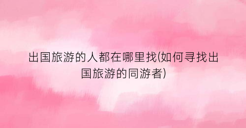 出国旅游的人都在哪里找(如何寻找出国旅游的同游者)