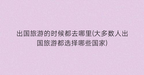 出国旅游的时候都去哪里(大多数人出国旅游都选择哪些国家)