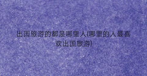 出国旅游的都是哪里人(哪里的人最喜欢出国旅游)