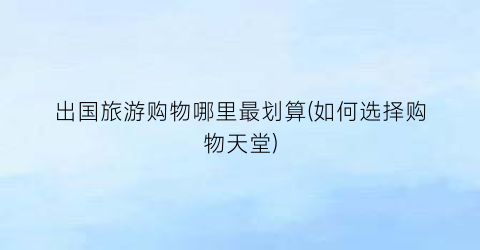 出国旅游购物哪里最划算(如何选择购物天堂)