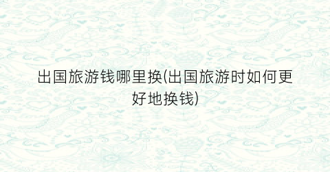 出国旅游钱哪里换(出国旅游时如何更好地换钱)