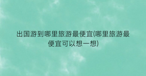 出国游到哪里旅游最便宜(哪里旅游最便宜可以想一想)