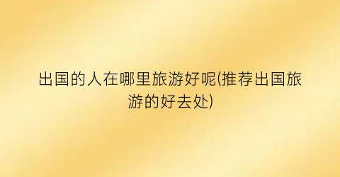 出国的人在哪里旅游好呢(推荐出国旅游的好去处)
