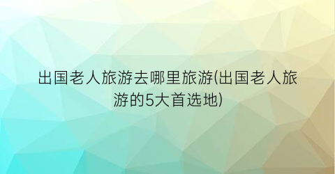 出国老人旅游去哪里旅游(出国老人旅游的5大首选地)
