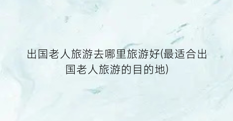 出国老人旅游去哪里旅游好(最适合出国老人旅游的目的地)