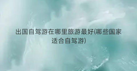 出国自驾游在哪里旅游最好(哪些国家适合自驾游)
