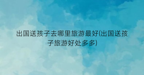出国送孩子去哪里旅游最好(出国送孩子旅游好处多多)